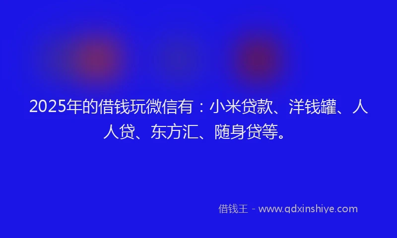 2025年的借钱玩微信有：小米贷款、洋钱罐、人人贷、东方汇、随身贷等。