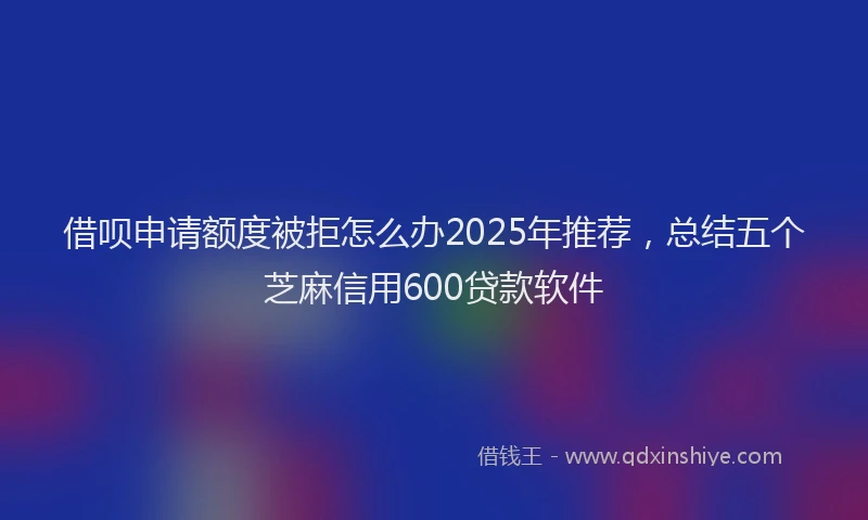借呗申请额度被拒怎么办2025年推荐，总结五个芝麻信用600贷款软件