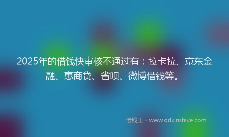 2025年的借钱快审核不通过有：拉卡拉、京东金融、惠商贷、省呗、微博借钱等。