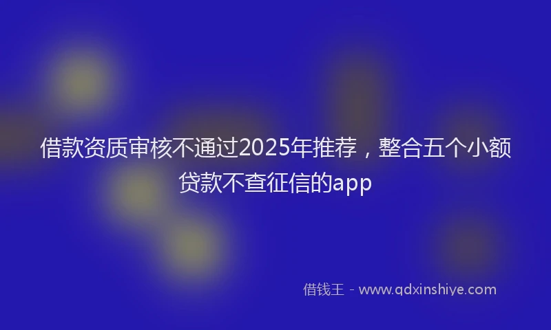 借款资质审核不通过2025年推荐，整合五个小额贷款不查征信的app