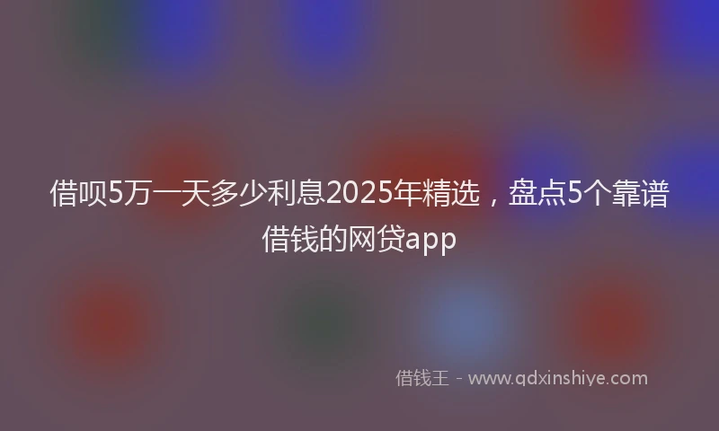 借呗5万一天多少利息2025年精选，盘点5个靠谱借钱的网贷app