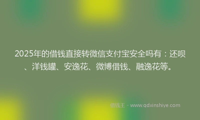 2025年的借钱直接转微信支付宝安全吗有：还呗、洋钱罐、安逸花、微博借钱、融逸花等。