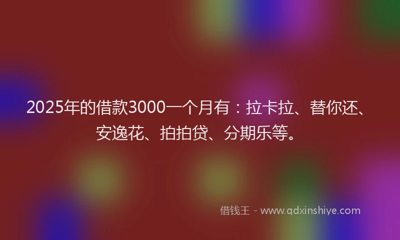 2025年的借款3000一个月有：拉卡拉、替你还、安逸花、拍拍贷、分期乐等。