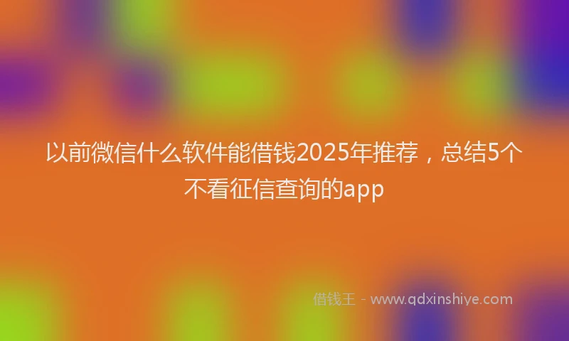 以前微信什么软件能借钱2025年推荐，总结5个不看征信查询的app