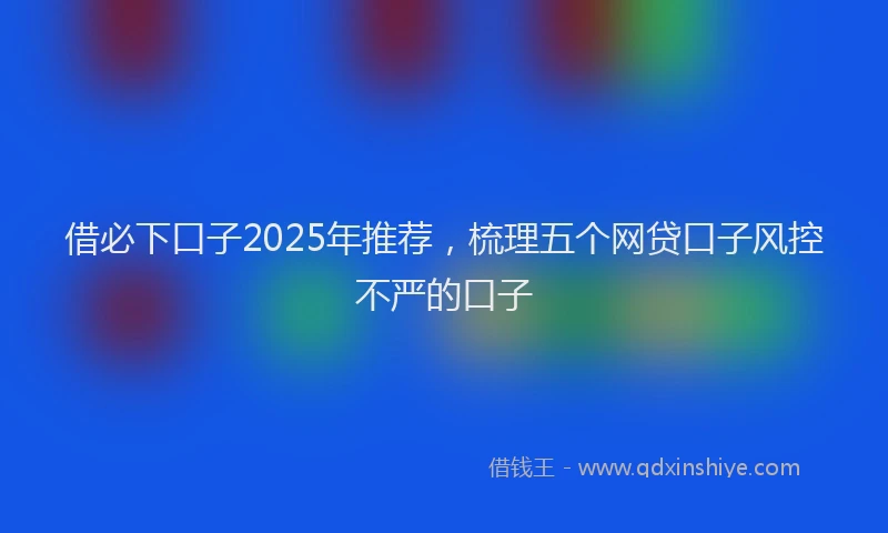 借必下口子2025年推荐，梳理五个网贷口子风控不严的口子