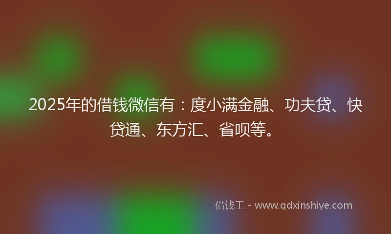 2025年的借钱微信有：度小满金融、功夫贷、快贷通、东方汇、省呗等。