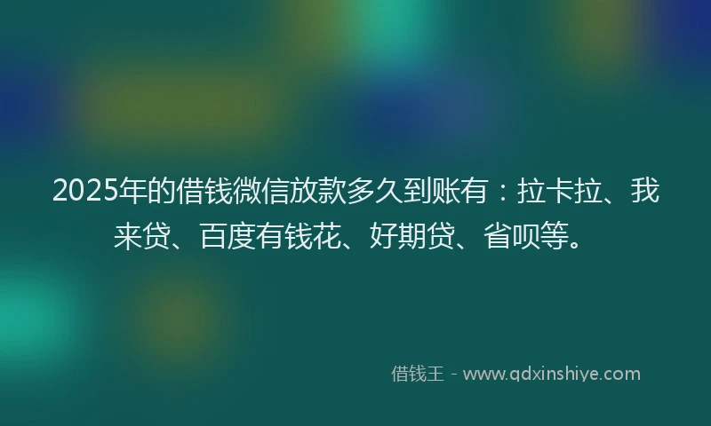 2025年的借钱微信放款多久到账有：拉卡拉、我来贷、百度有钱花、好期贷、省呗等。