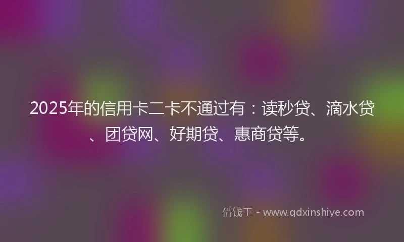 2025年的信用卡二卡不通过有：读秒贷、滴水贷、团贷网、好期贷、惠商贷等。