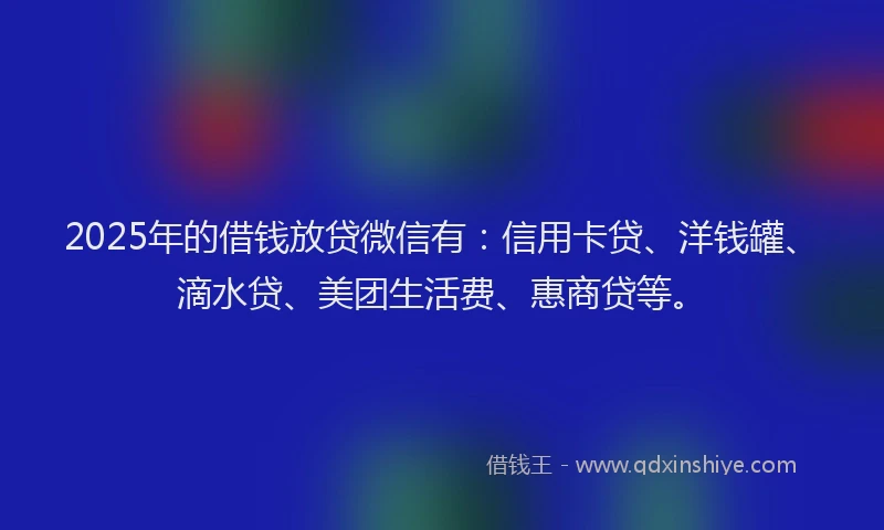 2025年的借钱放贷微信有：信用卡贷、洋钱罐、滴水贷、美团生活费、惠商贷等。