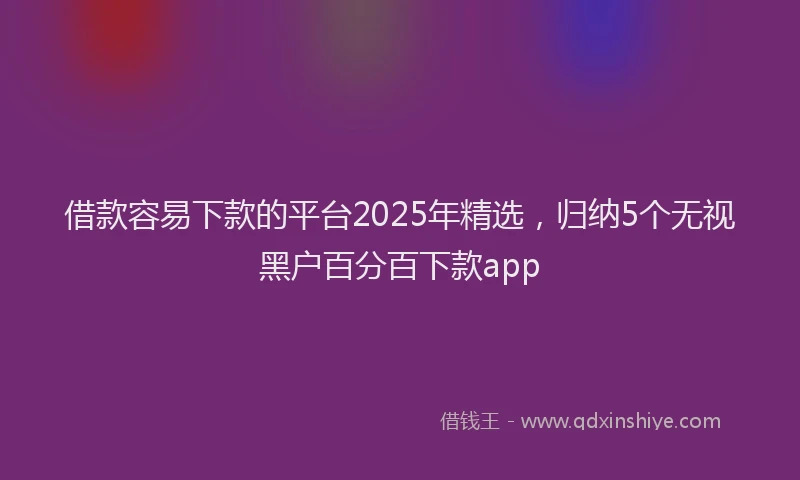 借款容易下款的平台2025年精选，归纳5个无视黑户百分百下款app