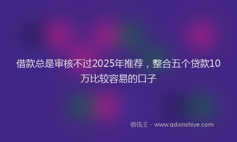 借款总是审核不过2025年推荐，整合五个贷款10万比较容易的口子