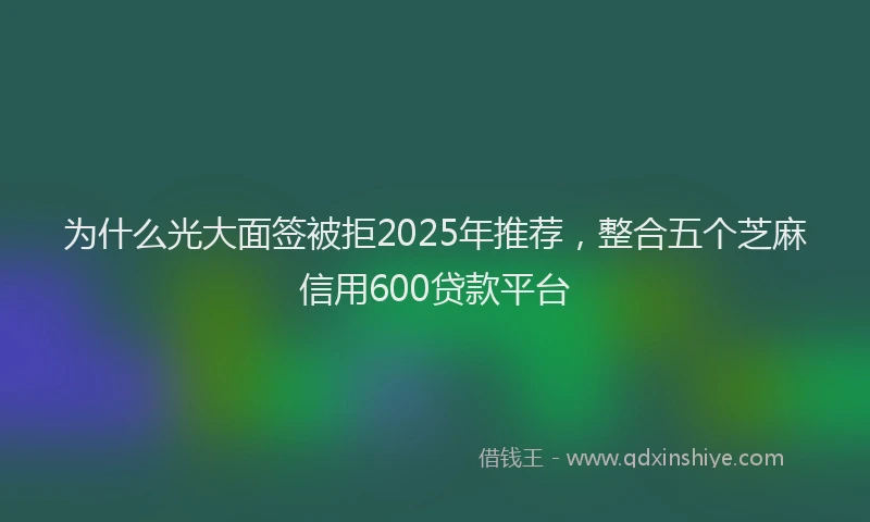 为什么光大面签被拒2025年推荐，整合五个芝麻信用600贷款平台
