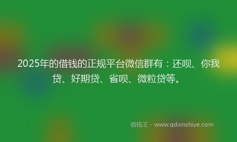 2025年的借钱的正规平台微信群有：还呗、你我贷、好期贷、省呗、微粒贷等。