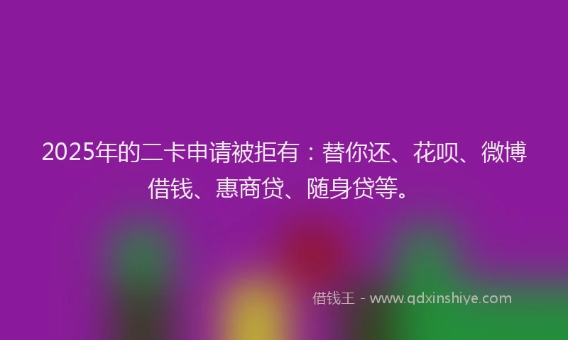 2025年的二卡申请被拒有：替你还、花呗、微博借钱、惠商贷、随身贷等。