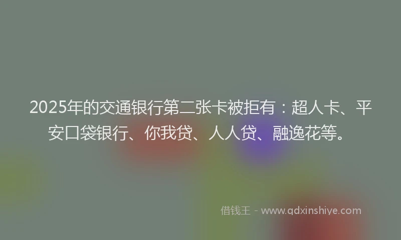 2025年的交通银行第二张卡被拒有：超人卡、平安口袋银行、你我贷、人人贷、融逸花等。