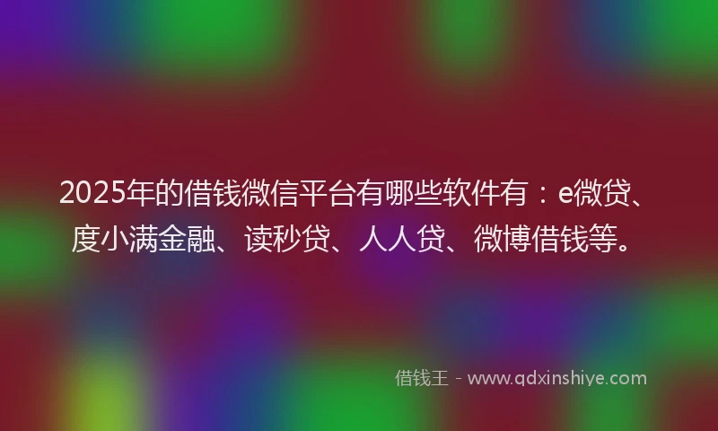 2025年的借钱微信平台有哪些软件有：e微贷、度小满金融、读秒贷、人人贷、微博借钱等。