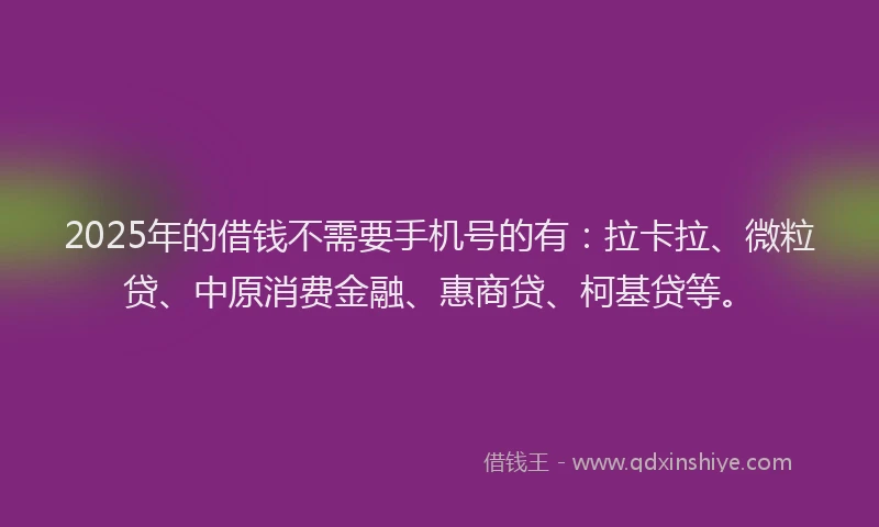 2025年的借钱不需要手机号的有：拉卡拉、微粒贷、中原消费金融、惠商贷、柯基贷等。