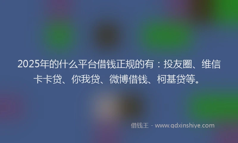 2025年的什么平台借钱正规的有：投友圈、维信卡卡贷、你我贷、微博借钱、柯基贷等。
