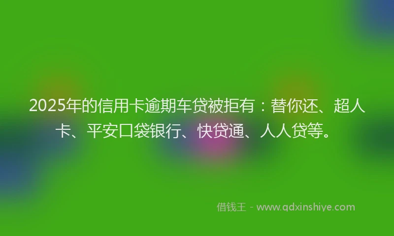 2025年的信用卡逾期车贷被拒有：替你还、超人卡、平安口袋银行、快贷通、人人贷等。