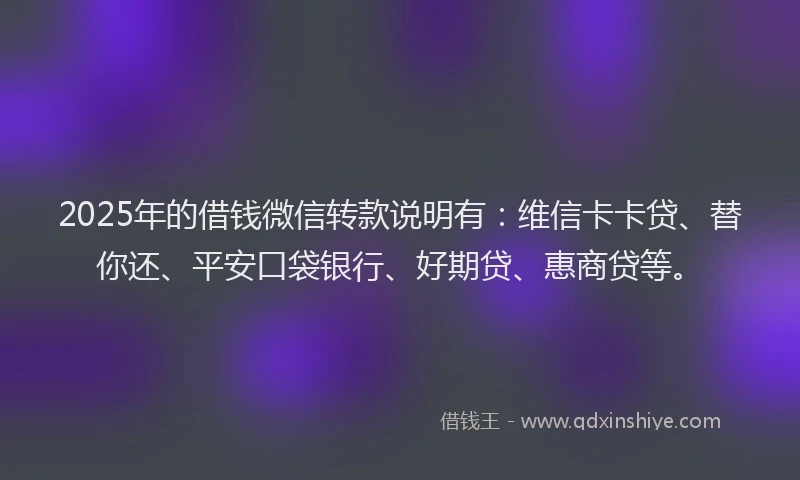 2025年的借钱微信转款说明有：维信卡卡贷、替你还、平安口袋银行、好期贷、惠商贷等。
