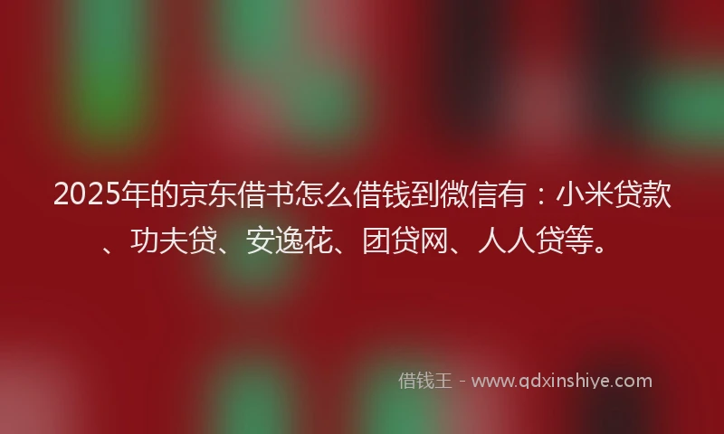 2025年的京东借书怎么借钱到微信有：小米贷款、功夫贷、安逸花、团贷网、人人贷等。