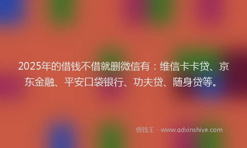 2025年的借钱不借就删微信有：维信卡卡贷、京东金融、平安口袋银行、功夫贷、随身贷等。