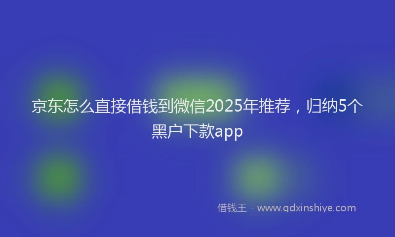 京东怎么直接借钱到微信2025年推荐，归纳5个黑户下款app