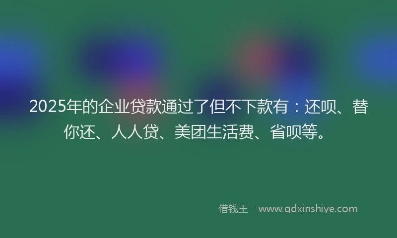 2025年的企业贷款通过了但不下款有：还呗、替你还、人人贷、美团生活费、省呗等。
