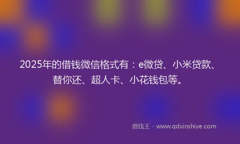 2025年的借钱微信格式有：e微贷、小米贷款、替你还、超人卡、小花钱包等。