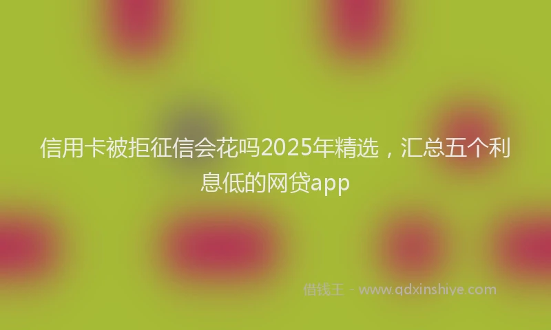 信用卡被拒征信会花吗2025年精选，汇总五个利息低的网贷app