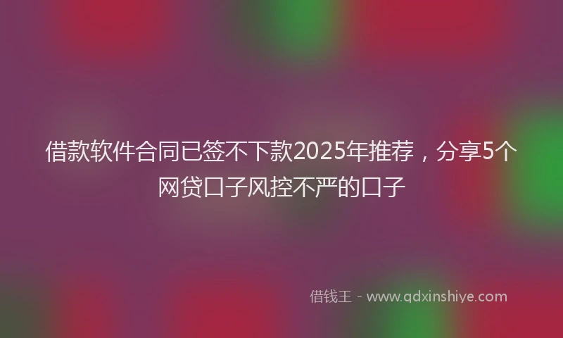 借款软件合同已签不下款2025年推荐，分享5个网贷口子风控不严的口子
