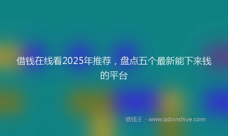 借钱在线看2025年推荐，盘点五个最新能下来钱的平台