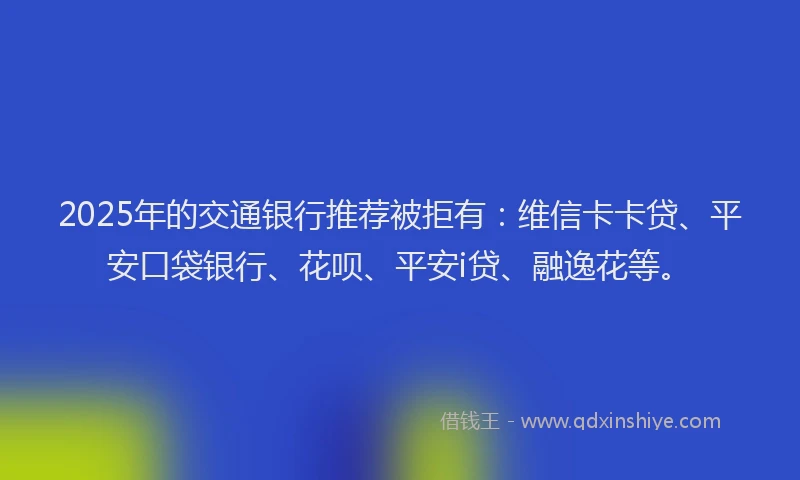 2025年的交通银行推荐被拒有：维信卡卡贷、平安口袋银行、花呗、平安i贷、融逸花等。