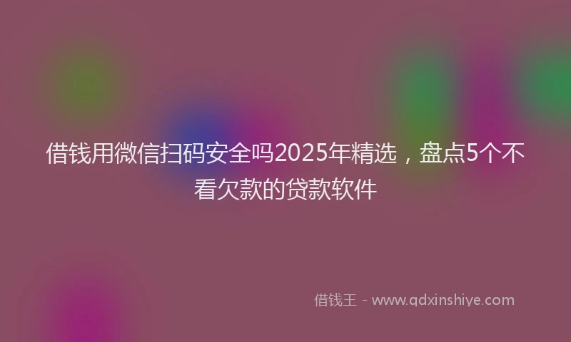 借钱用微信扫码安全吗2025年精选，盘点5个不看欠款的贷款软件