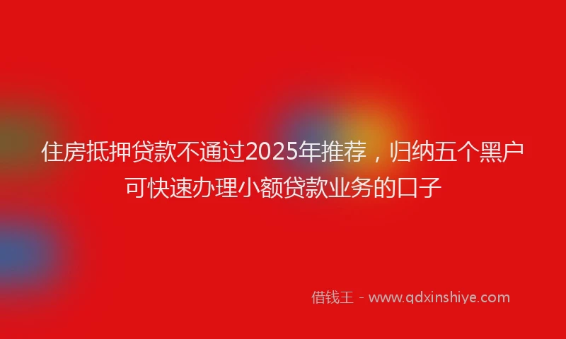 住房抵押贷款不通过2025年推荐，归纳五个黑户可快速办理小额贷款业务的口子