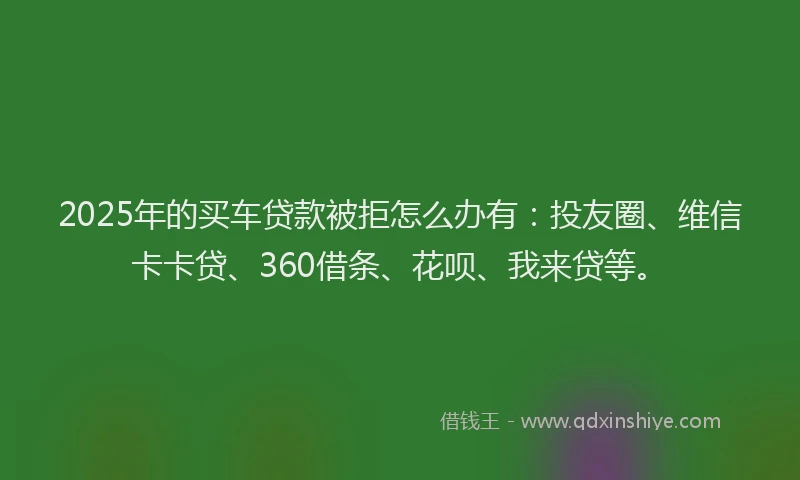 2025年的买车贷款被拒怎么办有：投友圈、维信卡卡贷、360借条、花呗、我来贷等。