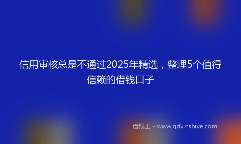 信用审核总是不通过2025年精选，整理5个值得信赖的借钱口子