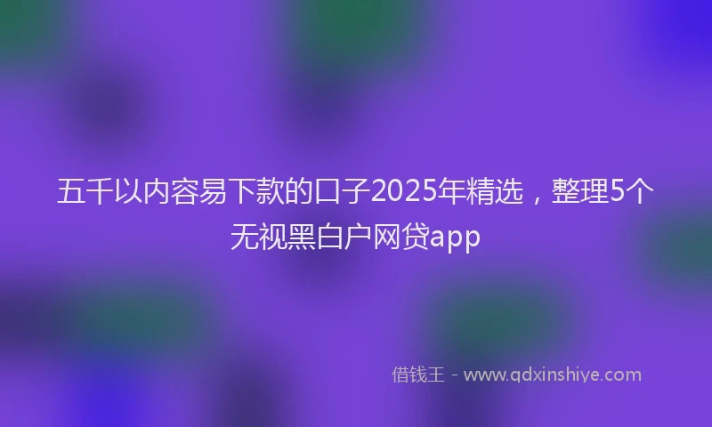五千以内容易下款的口子2025年精选，整理5个无视黑白户网贷app