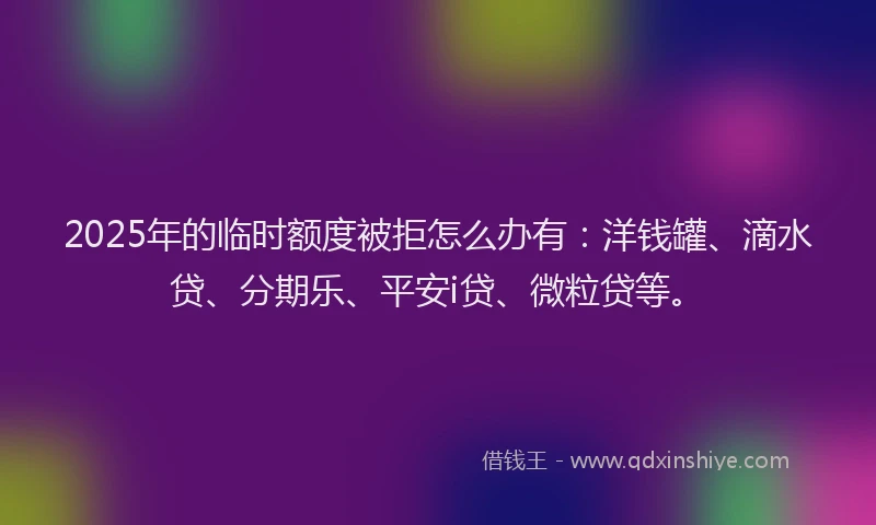 2025年的临时额度被拒怎么办有：洋钱罐、滴水贷、分期乐、平安i贷、微粒贷等。