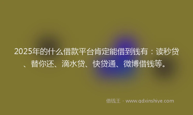 2025年的什么借款平台肯定能借到钱有：读秒贷、替你还、滴水贷、快贷通、微博借钱等。