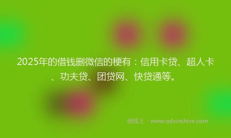 2025年的借钱删微信的梗有：信用卡贷、超人卡、功夫贷、团贷网、快贷通等。