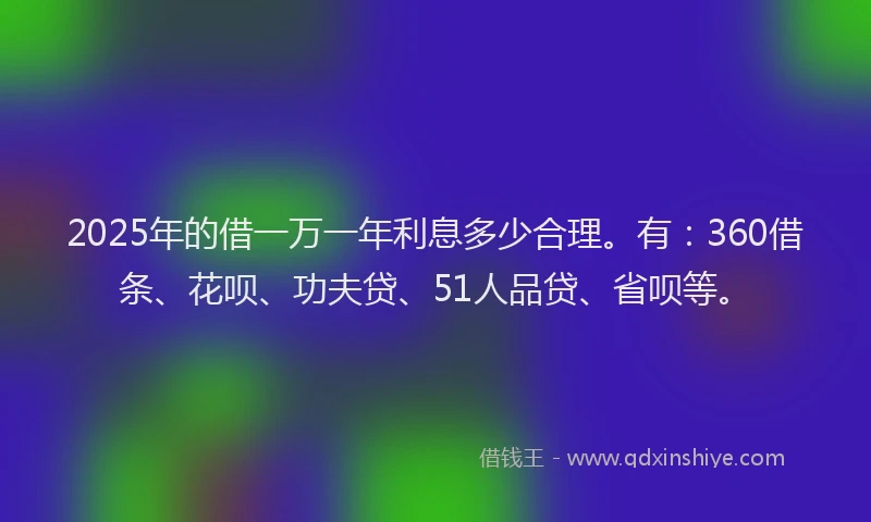 2025年的借一万一年利息多少合理。有：360借条、花呗、功夫贷、51人品贷、省呗等。