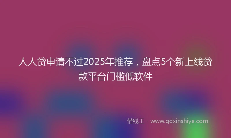 人人贷申请不过2025年推荐，盘点5个新上线贷款平台门槛低软件