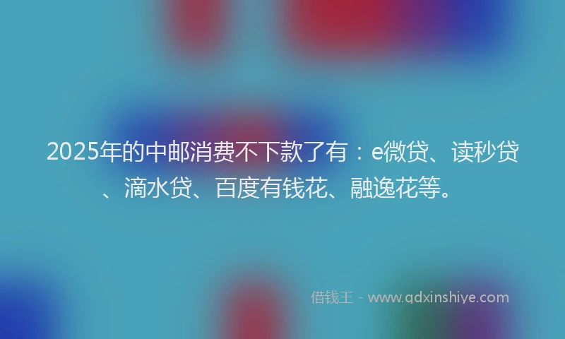2025年的中邮消费不下款了有：e微贷、读秒贷、滴水贷、百度有钱花、融逸花等。