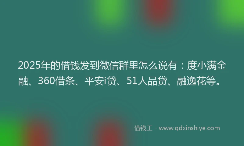 2025年的借钱发到微信群里怎么说有：度小满金融、360借条、平安i贷、51人品贷、融逸花等。