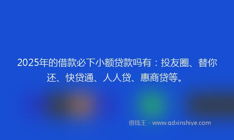 2025年的借款必下小额贷款吗有：投友圈、替你还、快贷通、人人贷、惠商贷等。