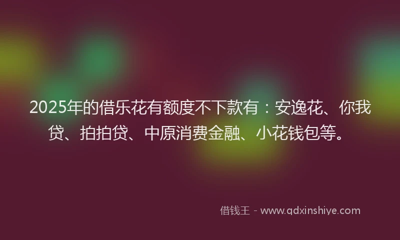 2025年的借乐花有额度不下款有：安逸花、你我贷、拍拍贷、中原消费金融、小花钱包等。