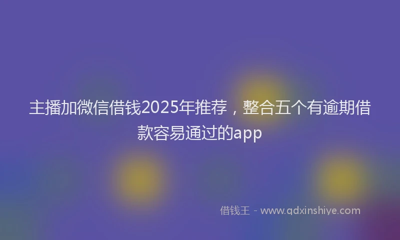 主播加微信借钱2025年推荐，整合五个有逾期借款容易通过的app