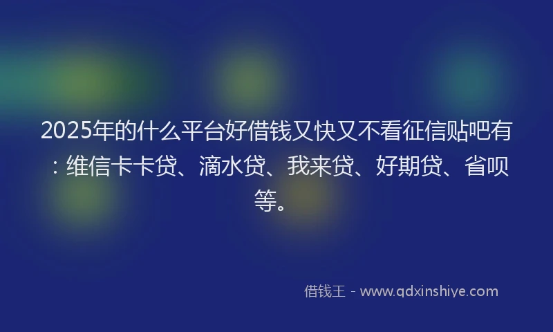 2025年的什么平台好借钱又快又不看征信贴吧有：维信卡卡贷、滴水贷、我来贷、好期贷、省呗等。