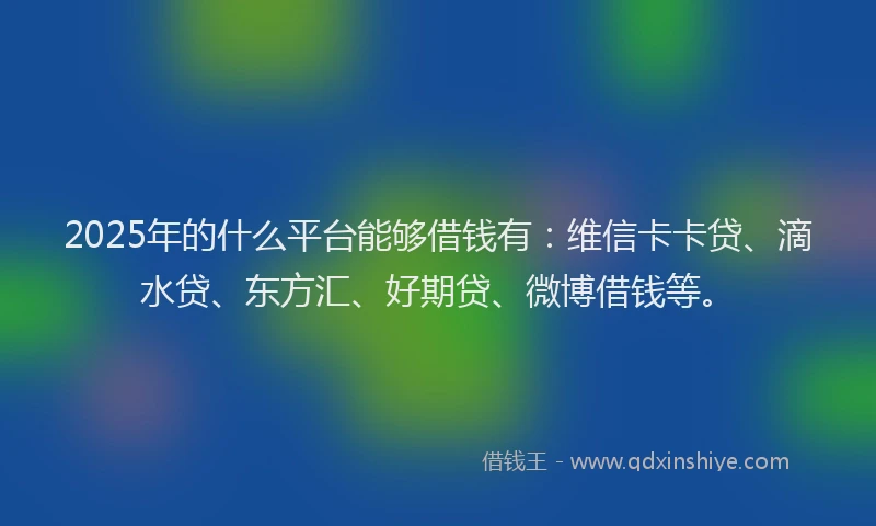 2025年的什么平台能够借钱有：维信卡卡贷、滴水贷、东方汇、好期贷、微博借钱等。